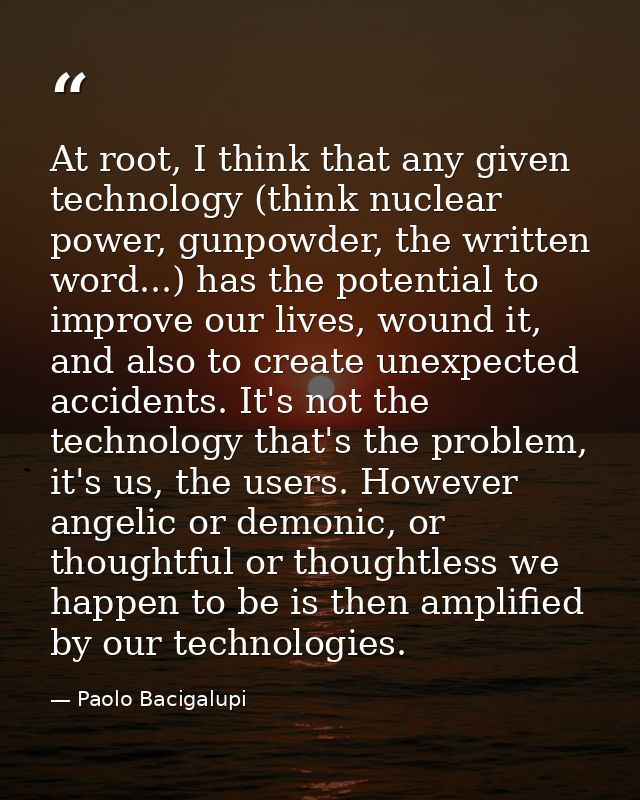 At root, I think that any given technology (think nuclear power, gunpowder, the written word...) has the potential to im — Paolo Bacigalupi