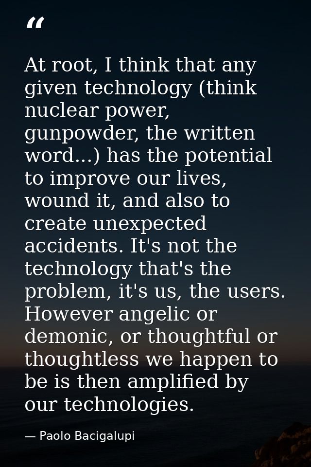 At root, I think that any given technology (think nuclear power, gunpowder, the written word...) has the potential to im — Paolo Bacigalupi