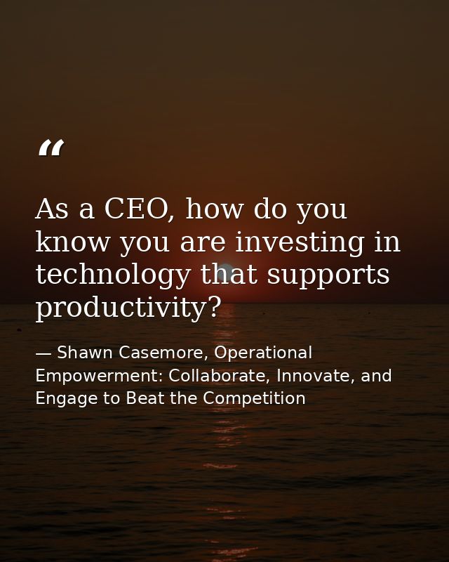 As a CEO, how do you know you are investing in technology that supports productivity? — Shawn Casemore, Operational Empowerment: Collaborate, Innovate, and Engage to Beat the Competition