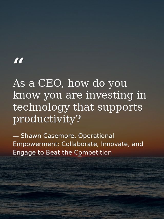 As a CEO, how do you know you are investing in technology that supports productivity? — Shawn Casemore, Operational Empowerment: Collaborate, Innovate, and Engage to Beat the Competition