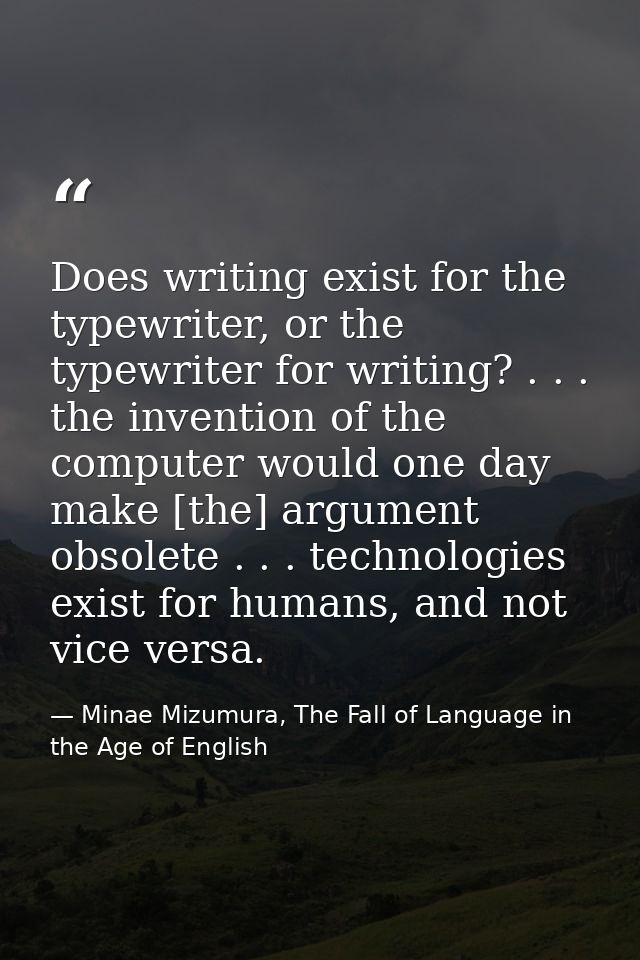 Does writing exist for the typewriter, or the typewriter for writing? . . . the invention of the computer would one day  — Minae Mizumura, The Fall of Language in the Age of English