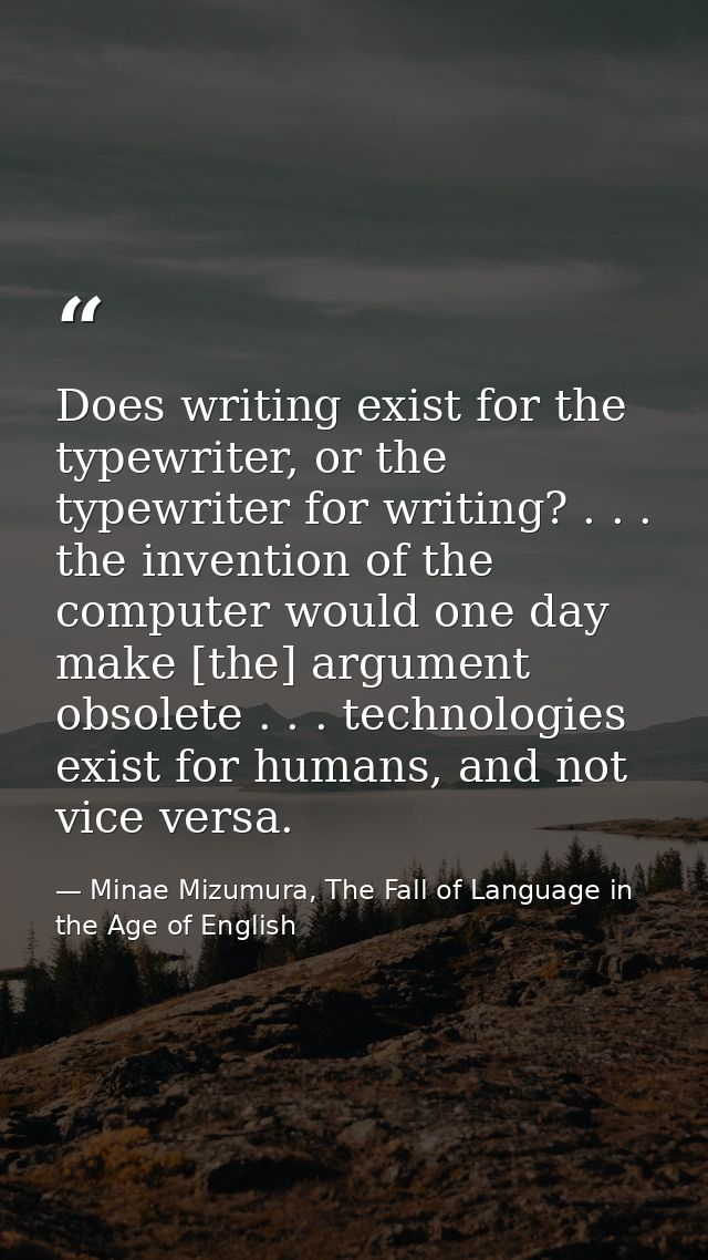 Does writing exist for the typewriter, or the typewriter for writing? . . . the invention of the computer would one day  — Minae Mizumura, The Fall of Language in the Age of English