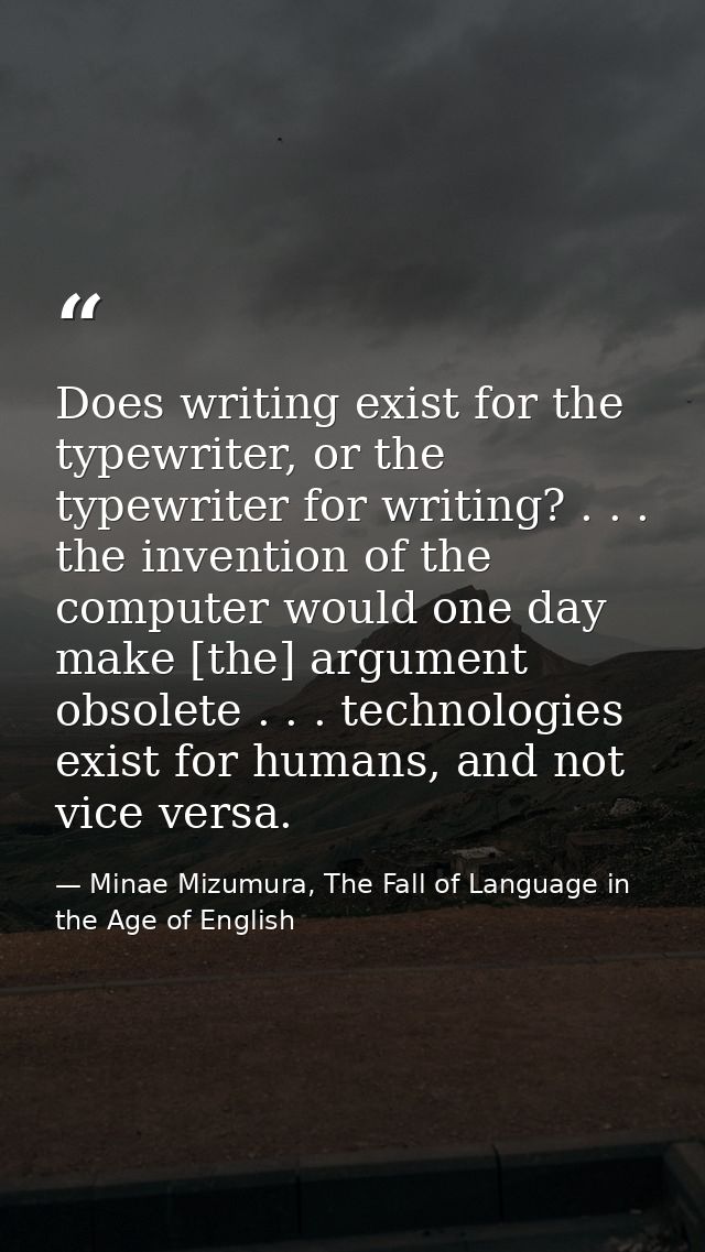 Does writing exist for the typewriter, or the typewriter for writing? . . . the invention of the computer would one day  — Minae Mizumura, The Fall of Language in the Age of English