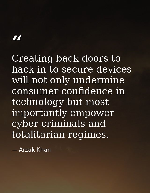 Creating back doors to hack in to secure devices will not only undermine consumer confidence in technology but most impo — Arzak Khan