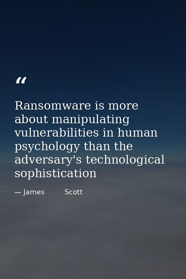Ransomware is more about manipulating vulnerabilities in human psychology than the adversary's technological sophisticat — James         Scott