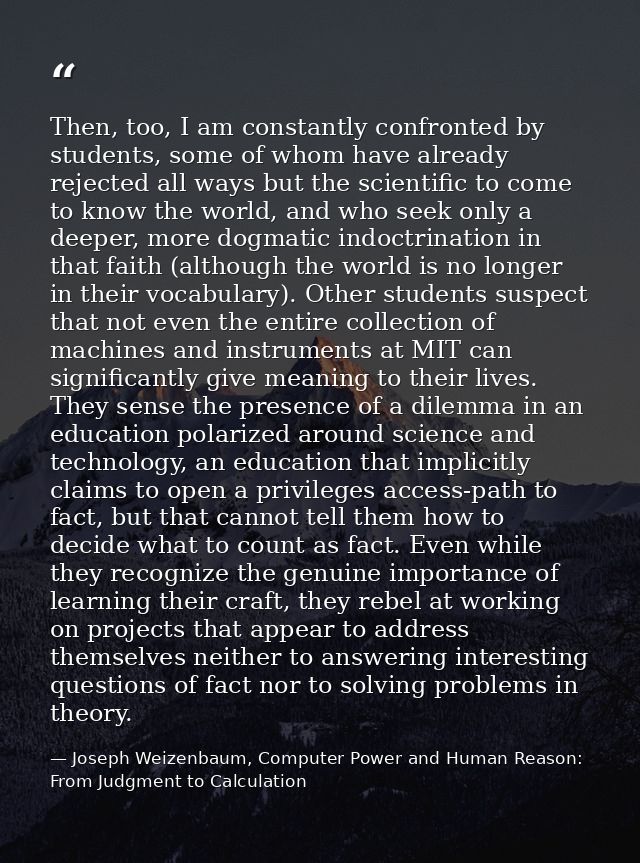 Then, too, I am constantly confronted by students, some of whom have already rejected all ways but the scientific to com — Joseph Weizenbaum, Computer Power and Human Reason: From Judgment to Calculation