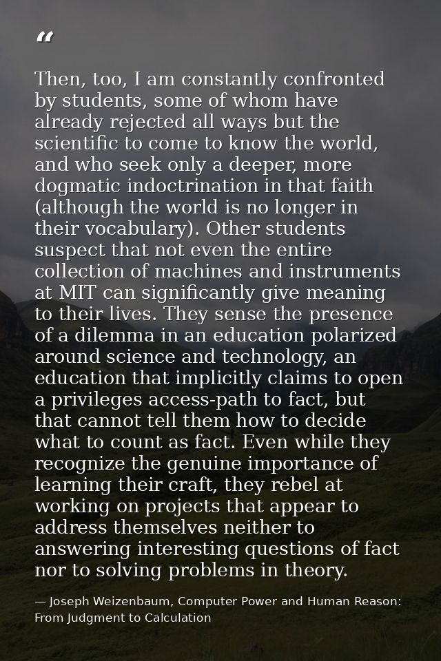 Then, too, I am constantly confronted by students, some of whom have already rejected all ways but the scientific to com — Joseph Weizenbaum, Computer Power and Human Reason: From Judgment to Calculation