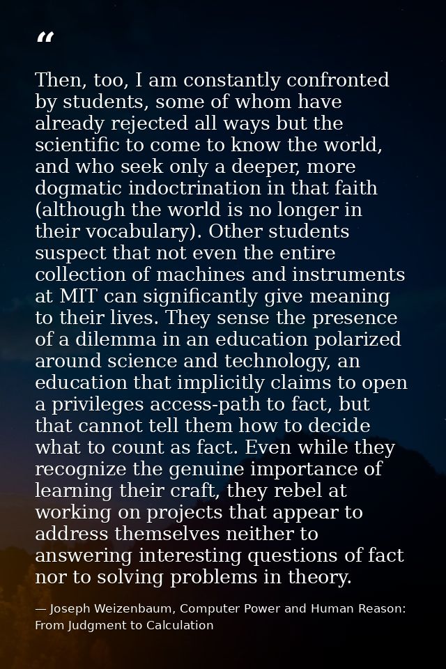 Then, too, I am constantly confronted by students, some of whom have already rejected all ways but the scientific to com — Joseph Weizenbaum, Computer Power and Human Reason: From Judgment to Calculation