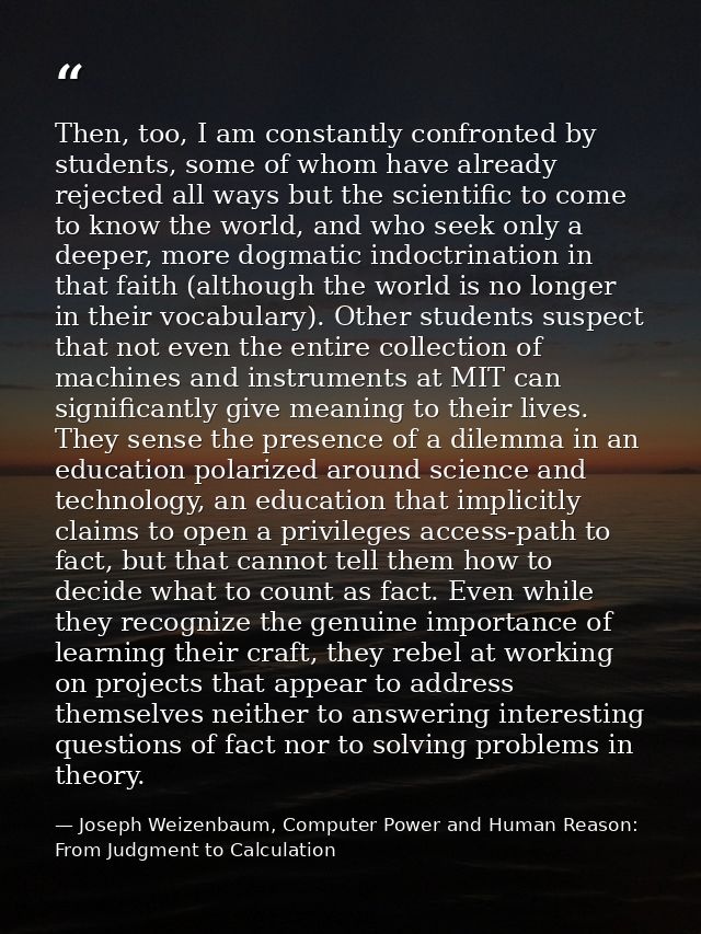 Then, too, I am constantly confronted by students, some of whom have already rejected all ways but the scientific to com — Joseph Weizenbaum, Computer Power and Human Reason: From Judgment to Calculation