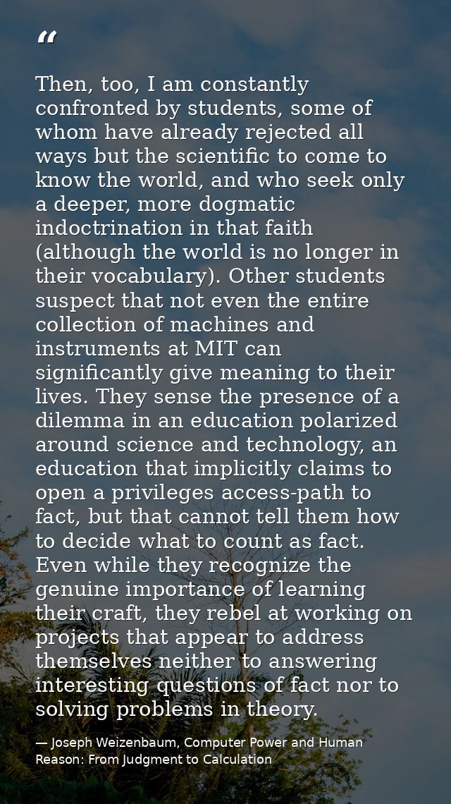 Then, too, I am constantly confronted by students, some of whom have already rejected all ways but the scientific to com — Joseph Weizenbaum, Computer Power and Human Reason: From Judgment to Calculation