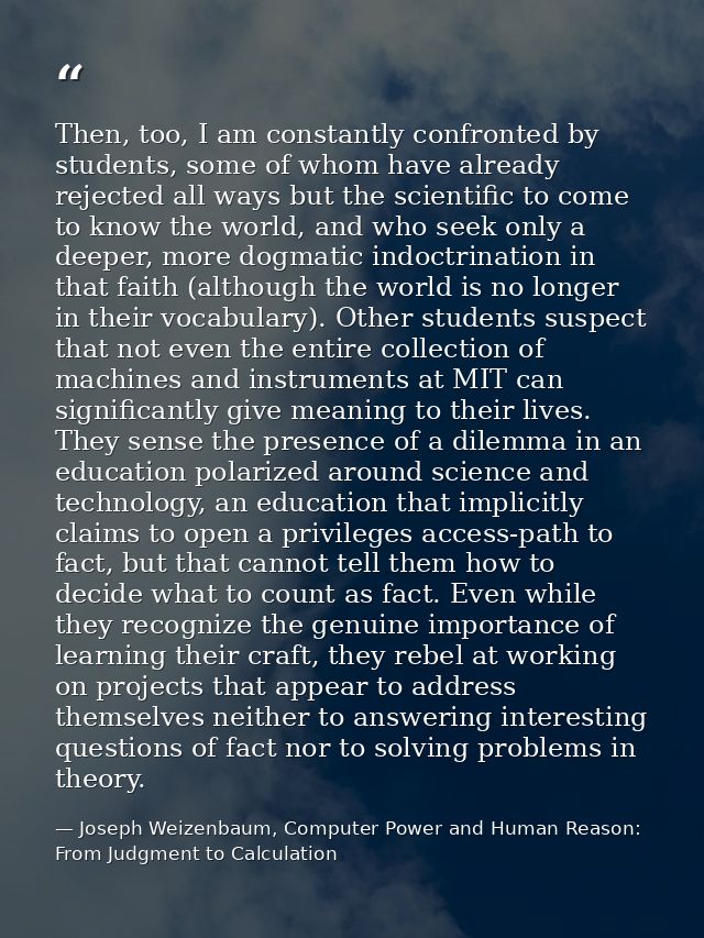 Then, too, I am constantly confronted by students, some of whom have already rejected all ways but the scientific to com — Joseph Weizenbaum, Computer Power and Human Reason: From Judgment to Calculation