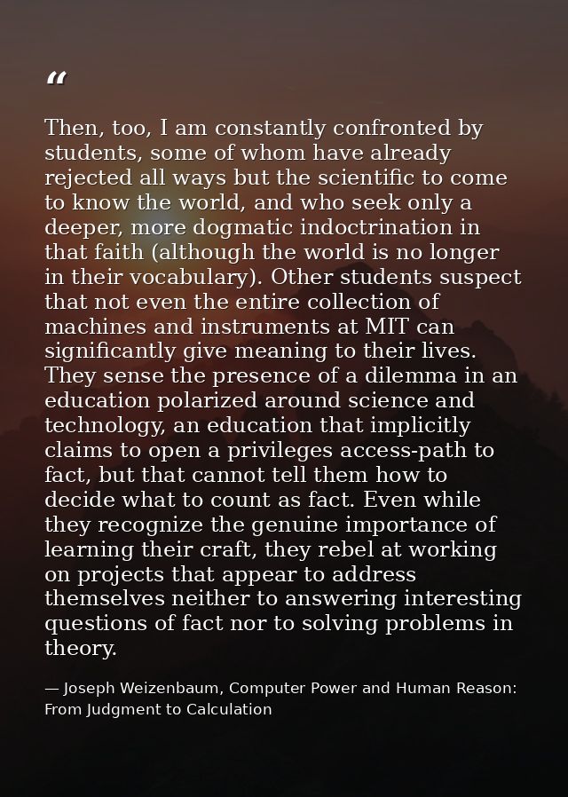 Then, too, I am constantly confronted by students, some of whom have already rejected all ways but the scientific to com — Joseph Weizenbaum, Computer Power and Human Reason: From Judgment to Calculation