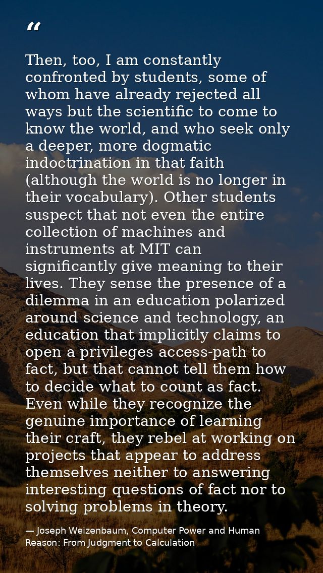 Then, too, I am constantly confronted by students, some of whom have already rejected all ways but the scientific to com — Joseph Weizenbaum, Computer Power and Human Reason: From Judgment to Calculation