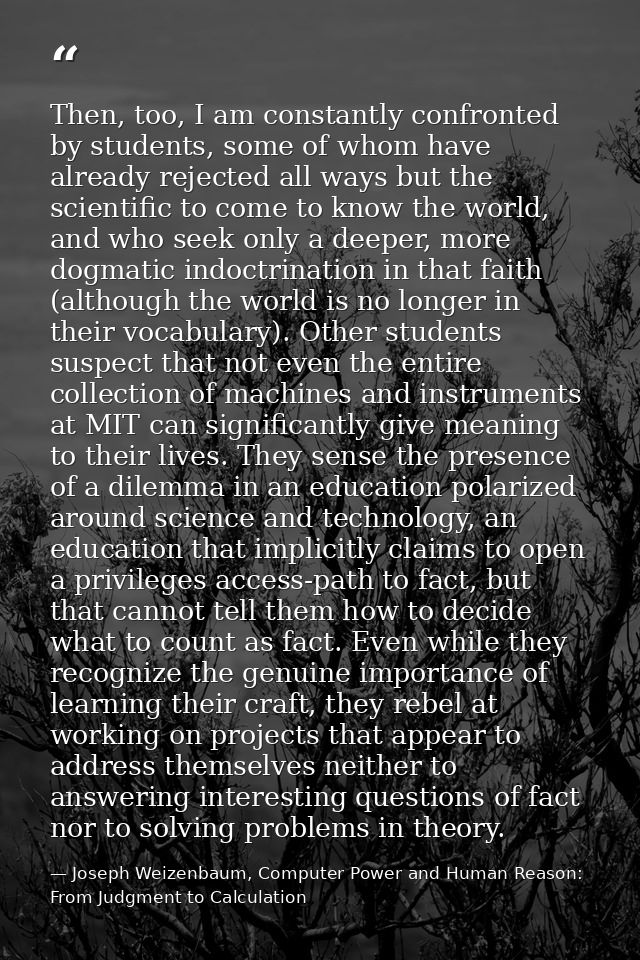 Then, too, I am constantly confronted by students, some of whom have already rejected all ways but the scientific to com — Joseph Weizenbaum, Computer Power and Human Reason: From Judgment to Calculation