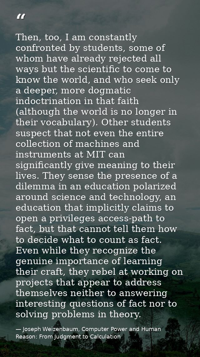 Then, too, I am constantly confronted by students, some of whom have already rejected all ways but the scientific to com — Joseph Weizenbaum, Computer Power and Human Reason: From Judgment to Calculation