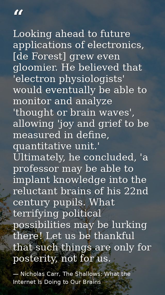 Looking ahead to future applications of electronics, [de Forest] grew even gloomier. He believed that 'electron physiolo — Nicholas Carr, The Shallows: What the Internet Is Doing to Our Brains