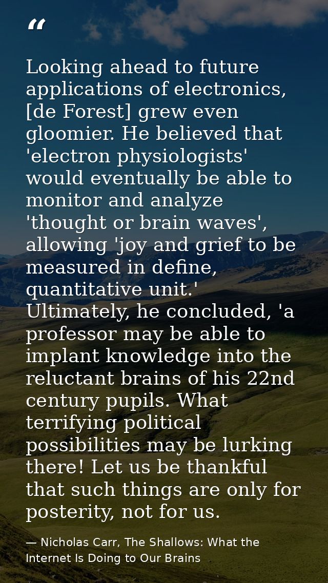 Looking ahead to future applications of electronics, [de Forest] grew even gloomier. He believed that 'electron physiolo — Nicholas Carr, The Shallows: What the Internet Is Doing to Our Brains