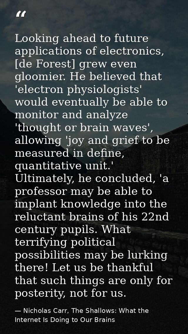 Looking ahead to future applications of electronics, [de Forest] grew even gloomier. He believed that 'electron physiolo — Nicholas Carr, The Shallows: What the Internet Is Doing to Our Brains