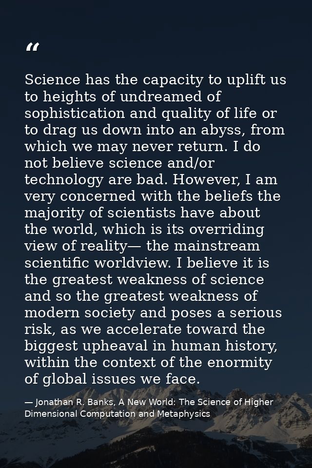 Science has the capacity to uplift us to heights of undreamed of sophistication and quality of life or to drag us down i — Jonathan R. Banks, A New World: The Science of Higher Dimensional Computation and Metaphysics