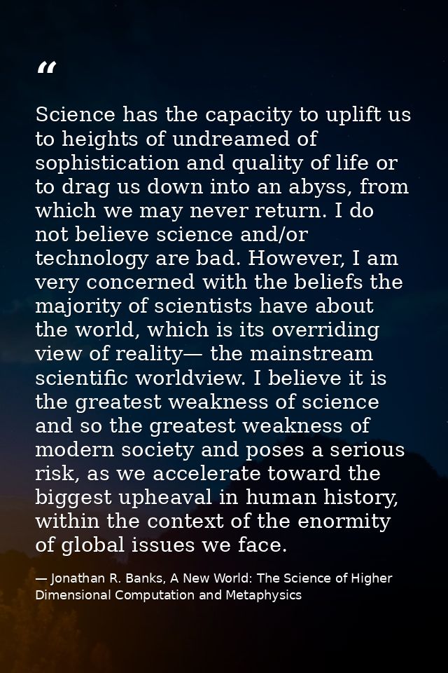 Science has the capacity to uplift us to heights of undreamed of sophistication and quality of life or to drag us down i — Jonathan R. Banks, A New World: The Science of Higher Dimensional Computation and Metaphysics