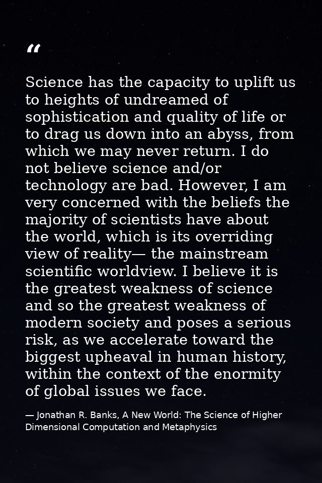 Science has the capacity to uplift us to heights of undreamed of sophistication and quality of life or to drag us down i — Jonathan R. Banks, A New World: The Science of Higher Dimensional Computation and Metaphysics