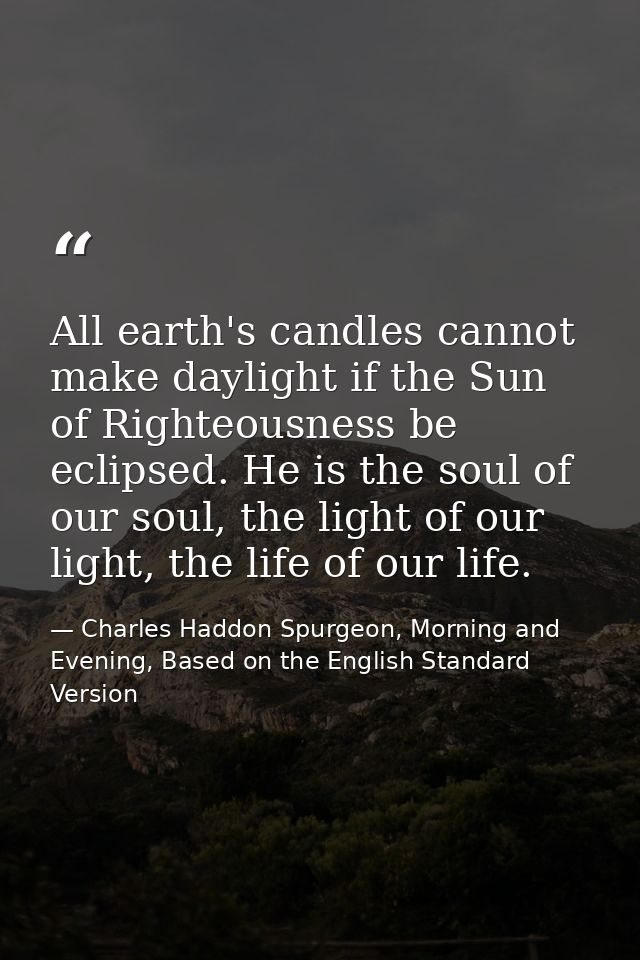 All earth's candles cannot make daylight if the Sun of Righteousness be eclipsed. He is the soul of our soul, the light  — Charles Haddon Spurgeon, Morning and Evening, Based on the English Standard Version