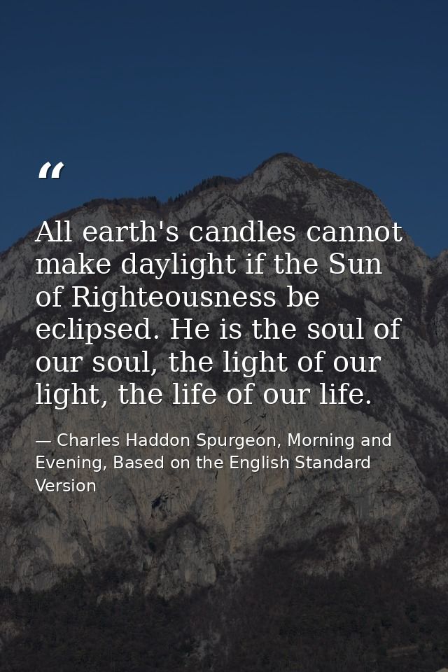 All earth's candles cannot make daylight if the Sun of Righteousness be eclipsed. He is the soul of our soul, the light  — Charles Haddon Spurgeon, Morning and Evening, Based on the English Standard Version