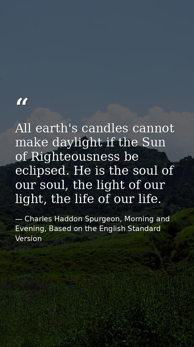 All earth's candles cannot make daylight if the Sun of Righteousness be eclipsed. He is the soul of our soul, the light  — Charles Haddon Spurgeon, Morning and Evening, Based on the English Standard Version