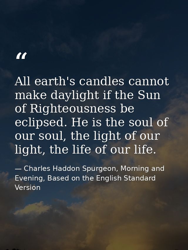All earth's candles cannot make daylight if the Sun of Righteousness be eclipsed. He is the soul of our soul, the light  — Charles Haddon Spurgeon, Morning and Evening, Based on the English Standard Version
