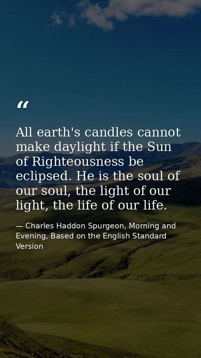 All earth's candles cannot make daylight if the Sun of Righteousness be eclipsed. He is the soul of our soul, the light  — Charles Haddon Spurgeon, Morning and Evening, Based on the English Standard Version