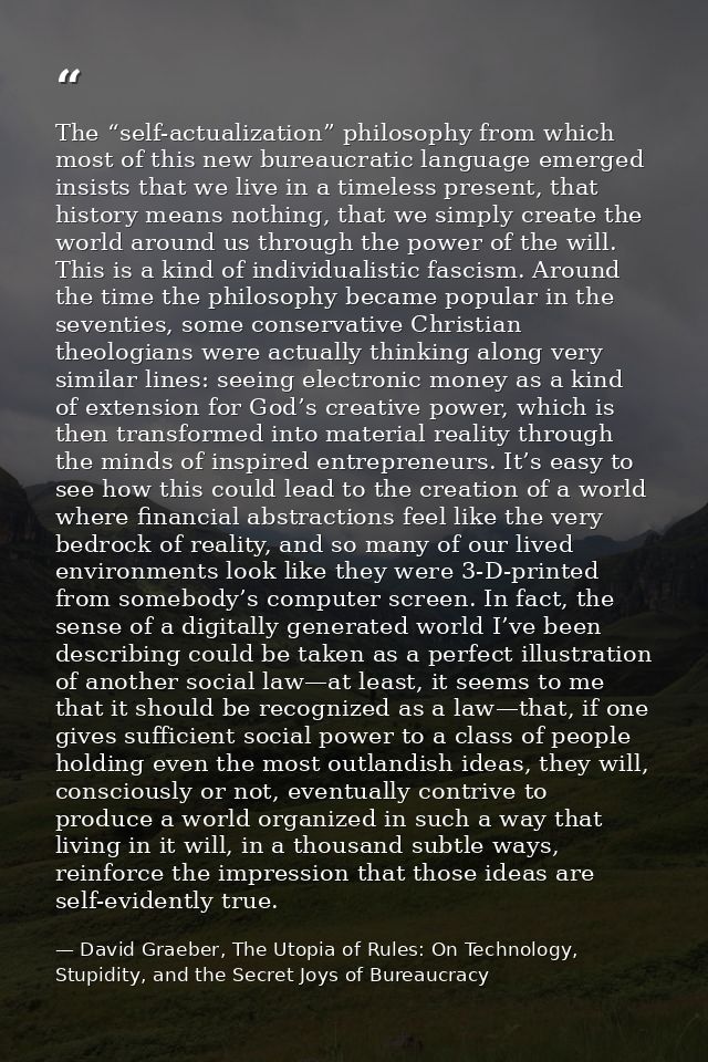 The “self-actualization” philosophy from which most of this new bureaucratic language emerged insists that we live in a  — David Graeber, The Utopia of Rules: On Technology, Stupidity, and the Secret Joys of Bureaucracy