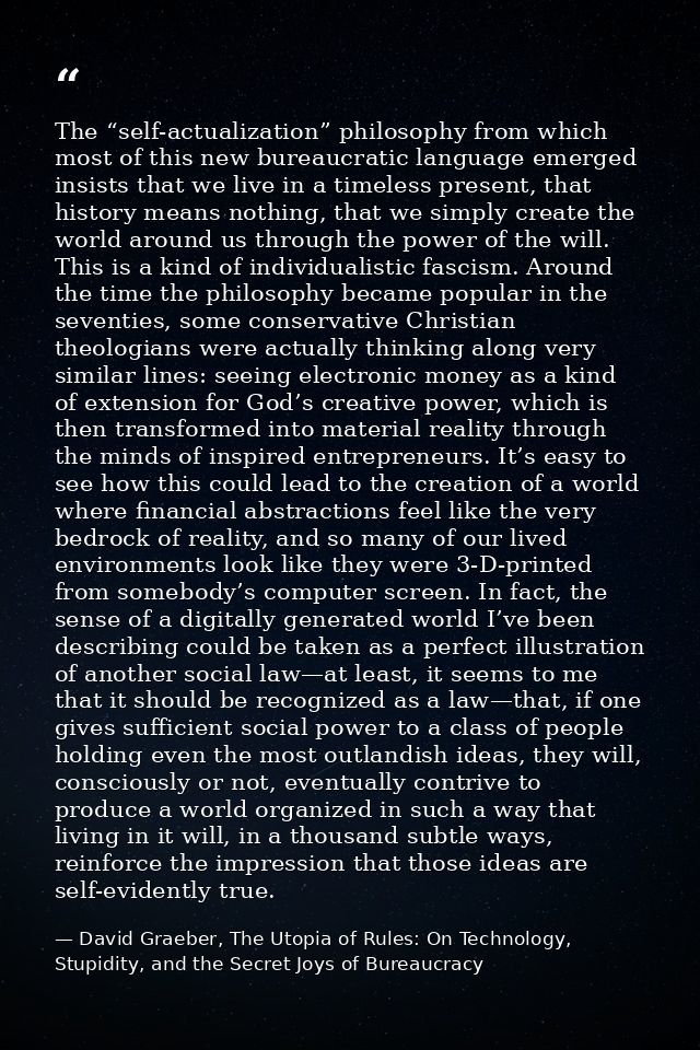 The “self-actualization” philosophy from which most of this new bureaucratic language emerged insists that we live in a  — David Graeber, The Utopia of Rules: On Technology, Stupidity, and the Secret Joys of Bureaucracy