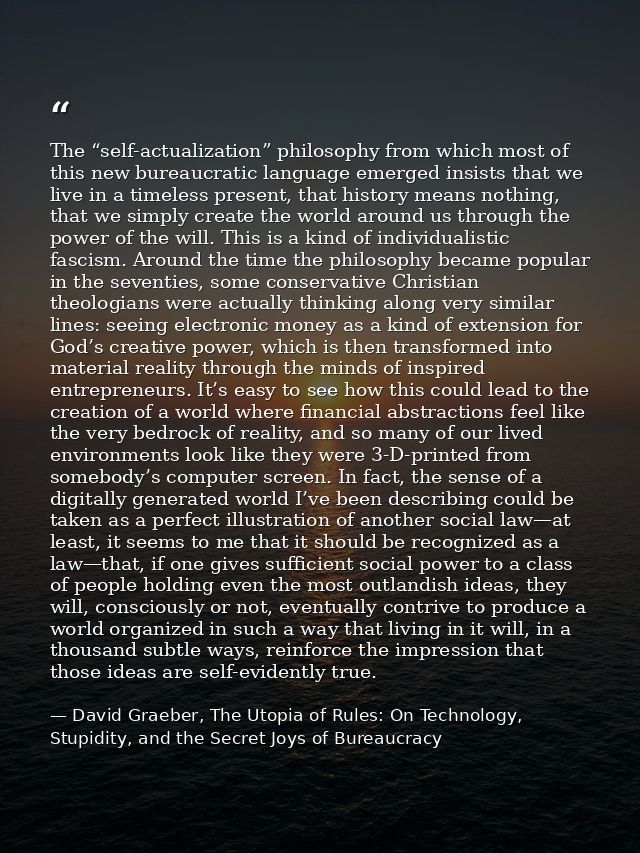The “self-actualization” philosophy from which most of this new bureaucratic language emerged insists that we live in a  — David Graeber, The Utopia of Rules: On Technology, Stupidity, and the Secret Joys of Bureaucracy