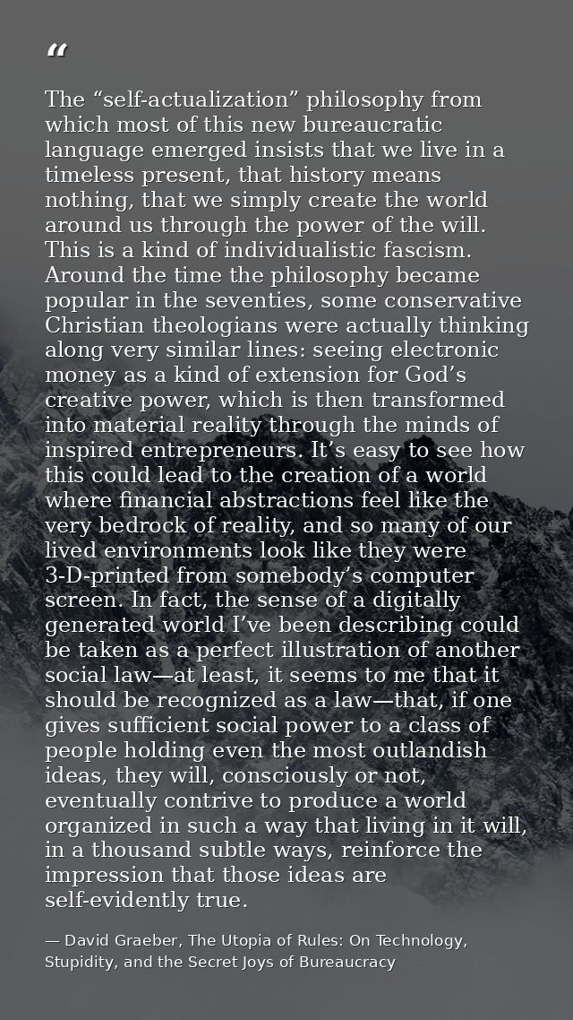 The “self-actualization” philosophy from which most of this new bureaucratic language emerged insists that we live in a  — David Graeber, The Utopia of Rules: On Technology, Stupidity, and the Secret Joys of Bureaucracy