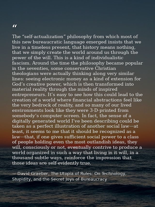 The “self-actualization” philosophy from which most of this new bureaucratic language emerged insists that we live in a  — David Graeber, The Utopia of Rules: On Technology, Stupidity, and the Secret Joys of Bureaucracy