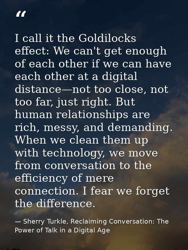 I call it the Goldilocks effect: We can't get enough of each other if we can have each other at a digital distance—not t — Sherry Turkle, Reclaiming Conversation: The Power of Talk in a Digital Age