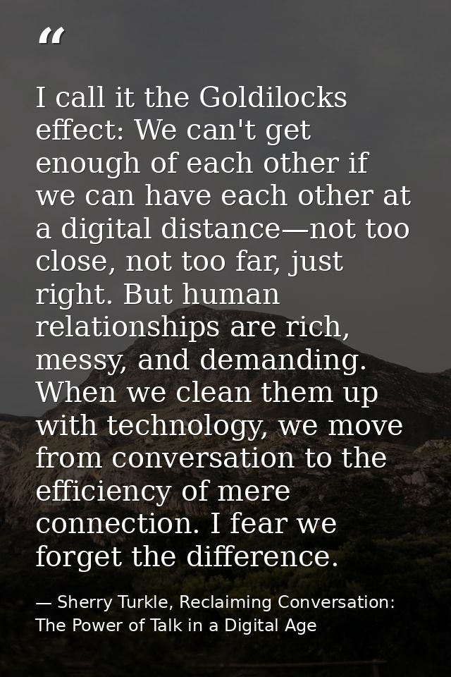 I call it the Goldilocks effect: We can't get enough of each other if we can have each other at a digital distance—not t — Sherry Turkle, Reclaiming Conversation: The Power of Talk in a Digital Age