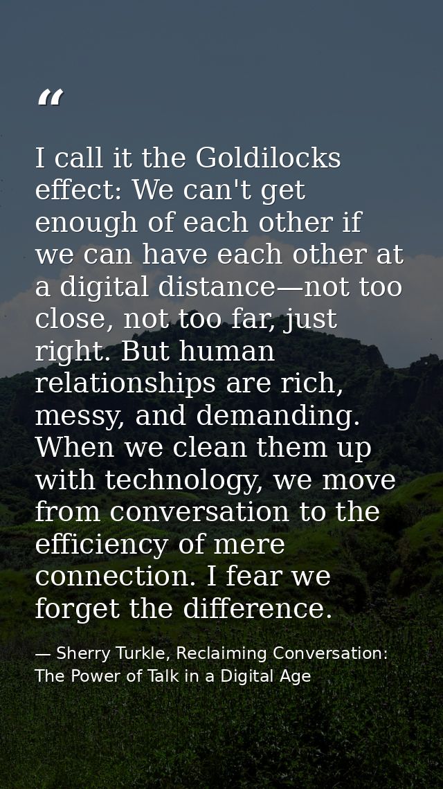 I call it the Goldilocks effect: We can't get enough of each other if we can have each other at a digital distance—not t — Sherry Turkle, Reclaiming Conversation: The Power of Talk in a Digital Age