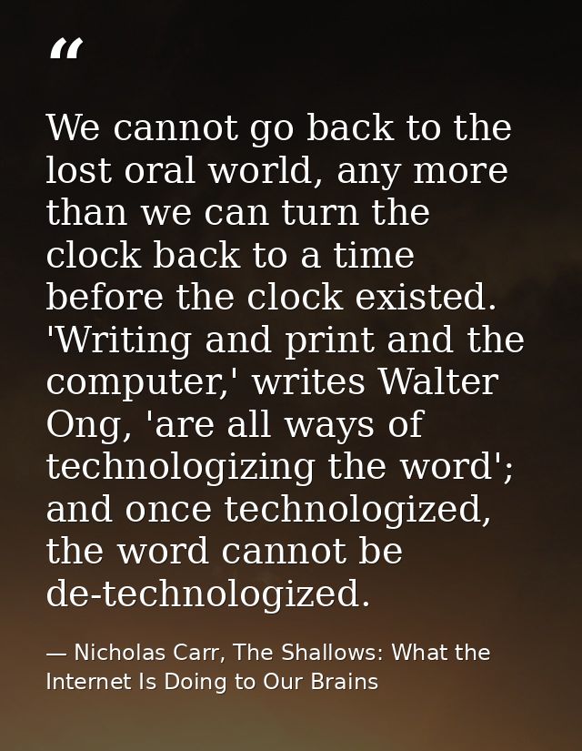 We cannot go back to the lost oral world, any more than we can turn the clock back to a time before the clock existed. ' — Nicholas Carr, The Shallows: What the Internet Is Doing to Our Brains
