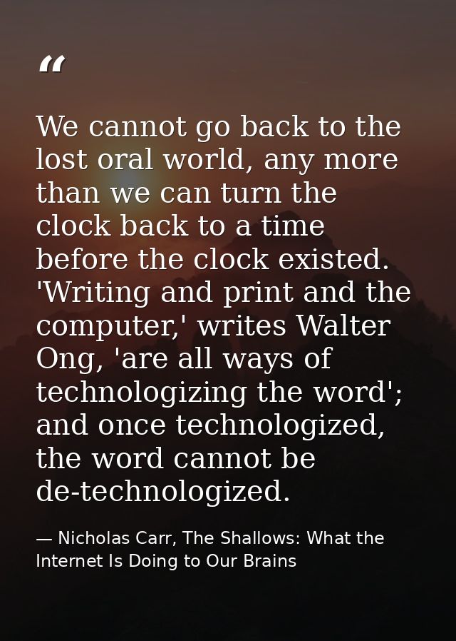 We cannot go back to the lost oral world, any more than we can turn the clock back to a time before the clock existed. ' — Nicholas Carr, The Shallows: What the Internet Is Doing to Our Brains