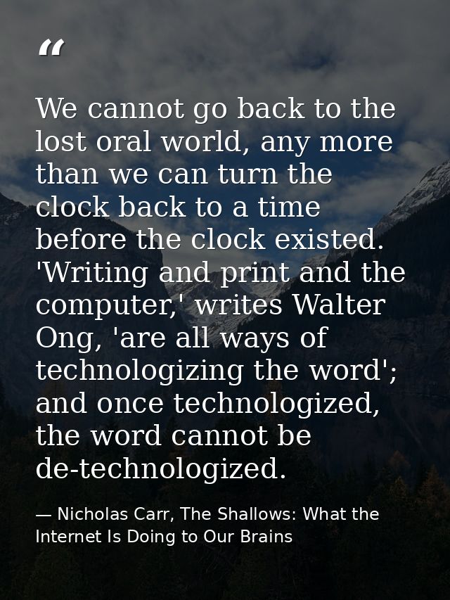 We cannot go back to the lost oral world, any more than we can turn the clock back to a time before the clock existed. ' — Nicholas Carr, The Shallows: What the Internet Is Doing to Our Brains