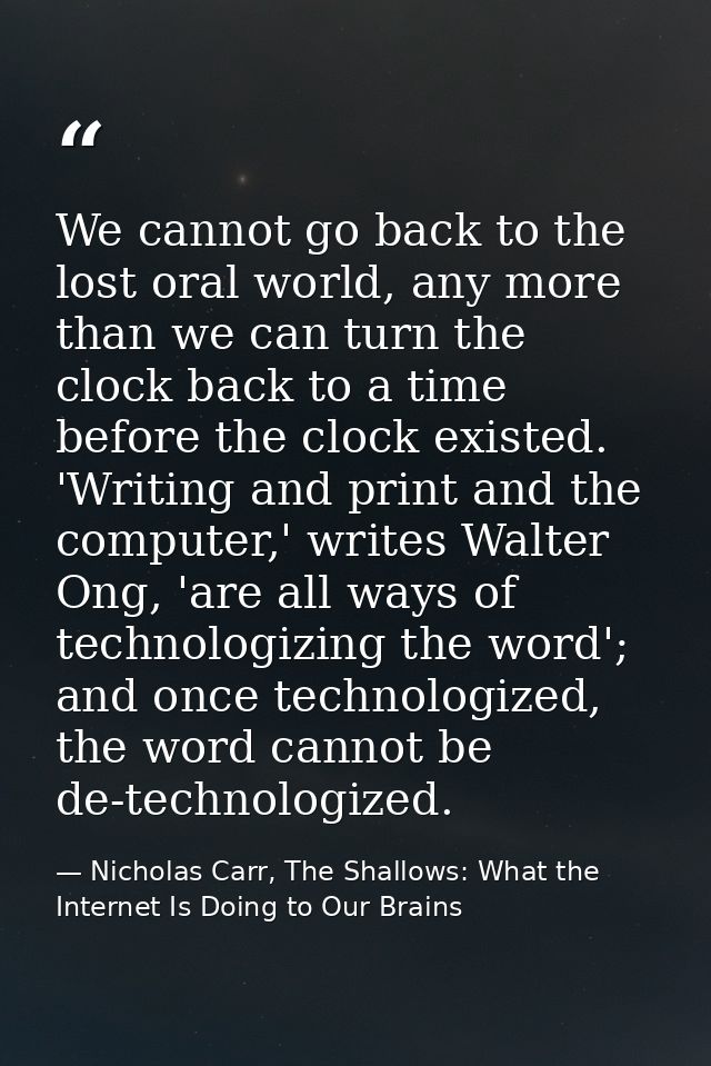 We cannot go back to the lost oral world, any more than we can turn the clock back to a time before the clock existed. ' — Nicholas Carr, The Shallows: What the Internet Is Doing to Our Brains