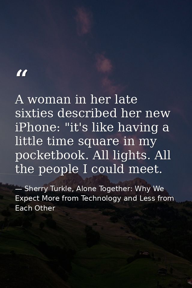 A woman in her late sixties described her new iPhone: "it's like having a little time square in my pocketbook. All light — Sherry Turkle, Alone Together: Why We Expect More from Technology and Less from Each Other