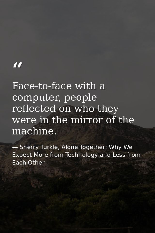 Face-to-face with a computer, people reflected on who they were in the mirror of the machine. — Sherry Turkle, Alone Together: Why We Expect More from Technology and Less from Each Other