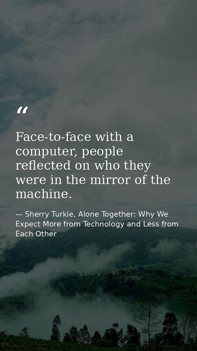 Face-to-face with a computer, people reflected on who they were in the mirror of the machine. — Sherry Turkle, Alone Together: Why We Expect More from Technology and Less from Each Other