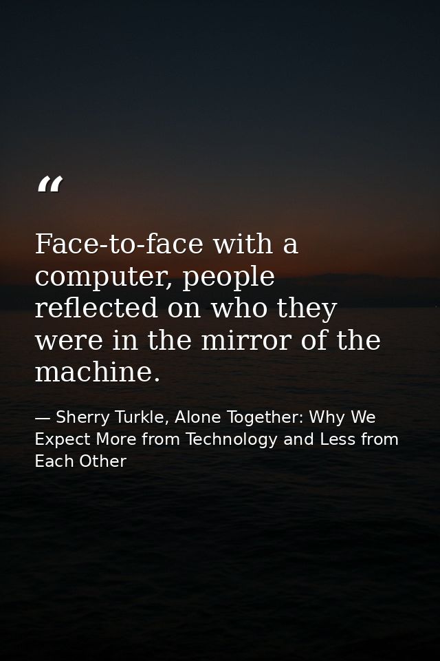 Face-to-face with a computer, people reflected on who they were in the mirror of the machine. — Sherry Turkle, Alone Together: Why We Expect More from Technology and Less from Each Other