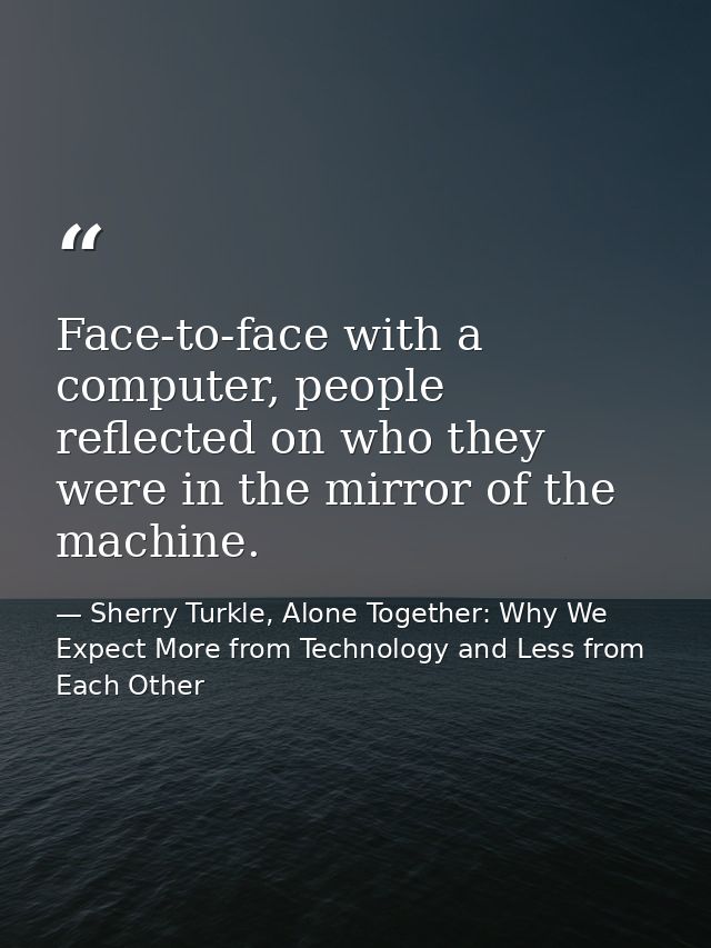Face-to-face with a computer, people reflected on who they were in the mirror of the machine. — Sherry Turkle, Alone Together: Why We Expect More from Technology and Less from Each Other