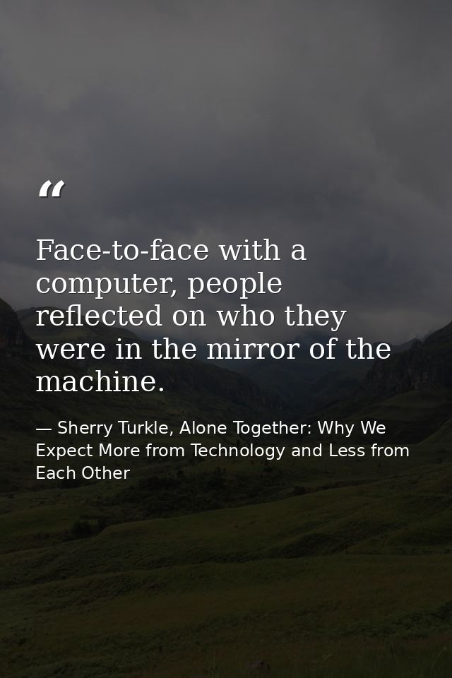 Face-to-face with a computer, people reflected on who they were in the mirror of the machine. — Sherry Turkle, Alone Together: Why We Expect More from Technology and Less from Each Other