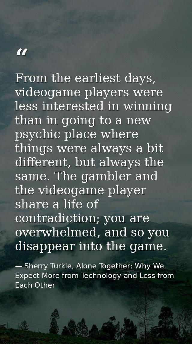 From the earliest days, videogame players were less interested in winning than in going to a new psychic place where thi — Sherry Turkle, Alone Together: Why We Expect More from Technology and Less from Each Other