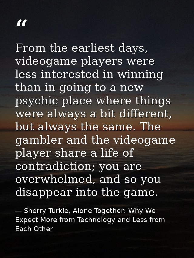 From the earliest days, videogame players were less interested in winning than in going to a new psychic place where thi — Sherry Turkle, Alone Together: Why We Expect More from Technology and Less from Each Other
